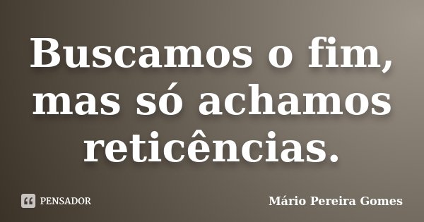Buscamos o fim, mas só achamos reticências.... Frase de Mário Pereira Gomes.