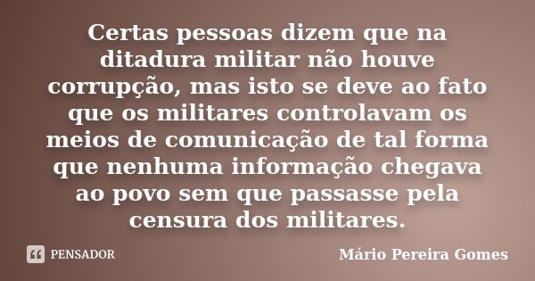 Certas pessoas dizem que na ditadura militar não houve corrupção, mas isto se deve ao fato que os militares controlavam os meios de comunicação de tal forma que... Frase de Mário Pereira Gomes.