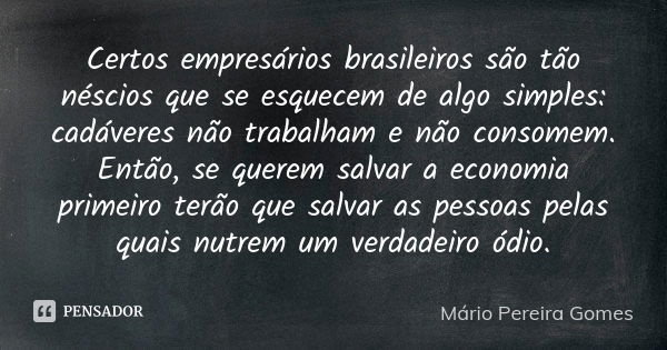 Certos empresários brasileiros são tão néscios que se esquecem de algo simples: cadáveres não trabalham e não consomem. Então, se querem salvar a economia prime... Frase de Mário Pereira Gomes.