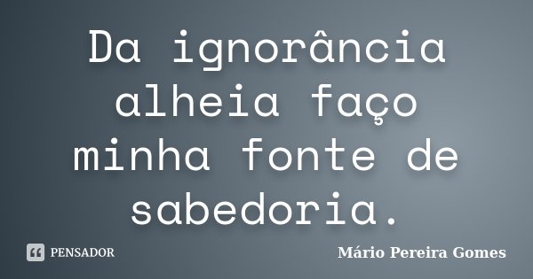 Da ignorância alheia faço minha fonte de sabedoria.... Frase de Mário Pereira Gomes.