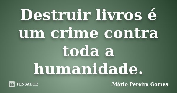 Destruir livros é um crime contra toda a humanidade.... Frase de Mário Pereira Gomes.