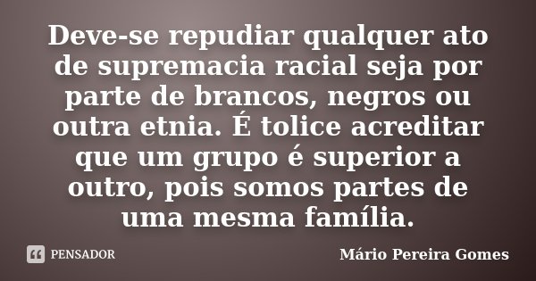 Deve-se repudiar qualquer ato de supremacia racial seja por parte de brancos, negros ou outra etnia. É tolice acreditar que um grupo é superior a outro, pois so... Frase de Mário Pereira Gomes.