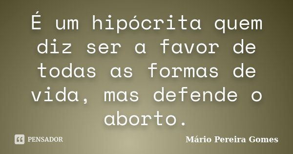 É um hipócrita quem diz ser a favor de todas as formas de vida, mas defende o aborto.... Frase de Mário Pereira Gomes.