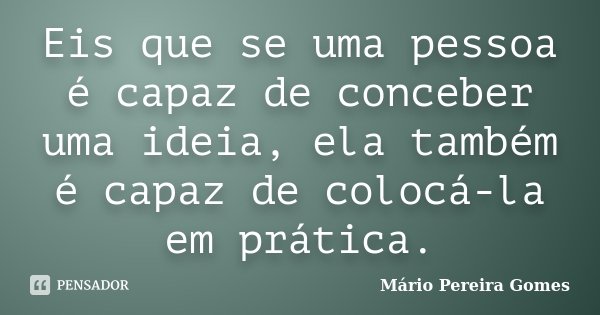 Eis que se uma pessoa é capaz de conceber uma ideia, ela também é capaz de colocá-la em prática.... Frase de Mário Pereira Gomes.