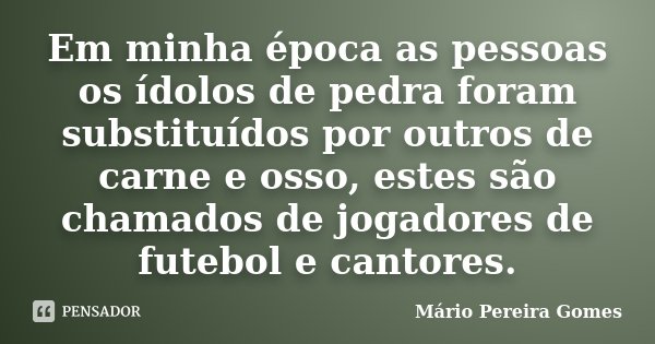 Em minha época as pessoas os ídolos de pedra foram substituídos por outros de carne e osso, estes são chamados de jogadores de futebol e cantores.... Frase de Mário Pereira Gomes.