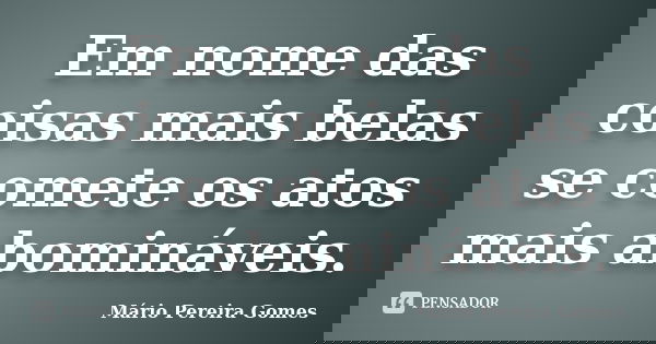 Em nome das coisas mais belas se comete os atos mais abomináveis.... Frase de Mário Pereira Gomes.