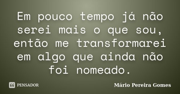 Em pouco tempo já não serei mais o que sou, então me transformarei em algo que ainda não foi nomeado.... Frase de Mário Pereira Gomes.
