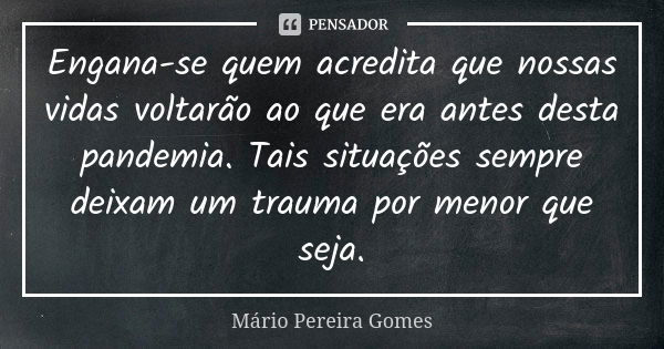 Engana-se quem acredita que nossas vidas voltarão ao que era antes desta pandemia. Tais situações sempre deixam um trauma por menor que seja.... Frase de Mário Pereira Gomes.