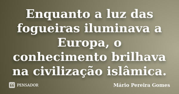 Enquanto a luz das fogueiras iluminava a Europa, o conhecimento brilhava na civilização islâmica.... Frase de Mário Pereira Gomes.