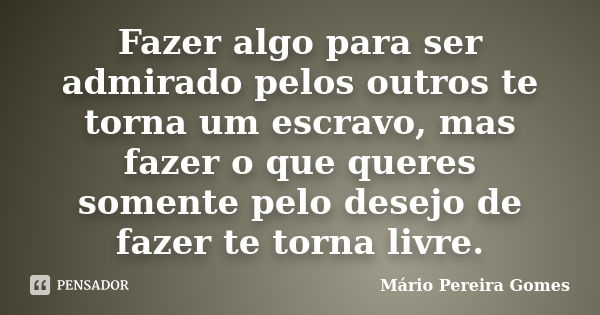 Fazer algo para ser admirado pelos outros te torna um escravo, mas fazer o que queres somente pelo desejo de fazer te torna livre.... Frase de Mário Pereira Gomes.