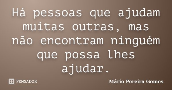 Há pessoas que ajudam muitas outras, mas não encontram ninguém que possa lhes ajudar.... Frase de Mário Pereira Gomes.