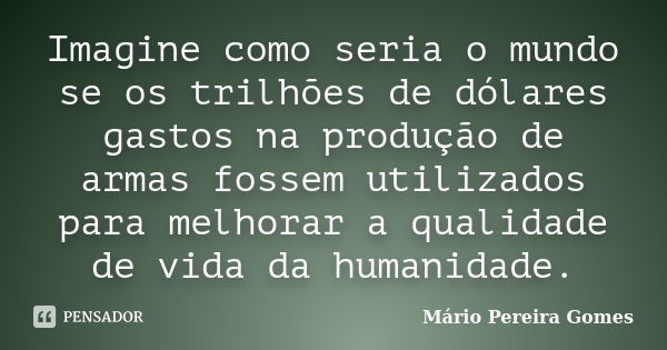 Imagine como seria o mundo se os trilhões de dólares gastos na produção de armas fossem utilizados para melhorar a qualidade de vida da humanidade.... Frase de Mário Pereira Gomes.