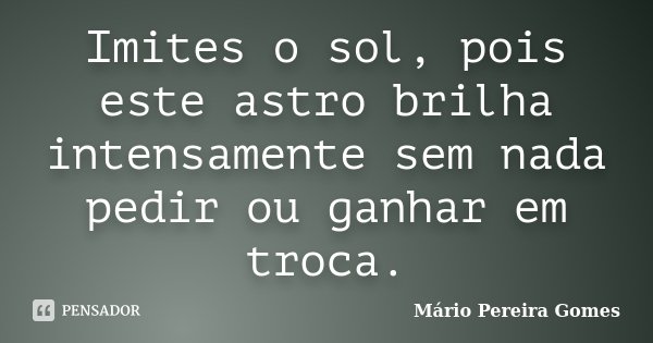 Imites o sol, pois este astro brilha intensamente sem nada pedir ou ganhar em troca.... Frase de Mário Pereira Gomes.