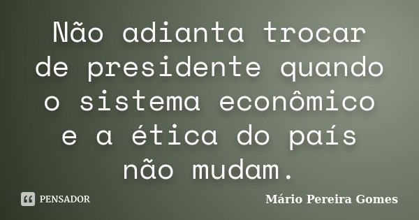 Não adianta trocar de presidente quando o sistema econômico e a ética do país não mudam.... Frase de Mário Pereira Gomes.
