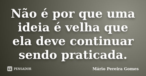 Não é por que uma ideia é velha que ela deve continuar sendo praticada.... Frase de Mário Pereira Gomes.
