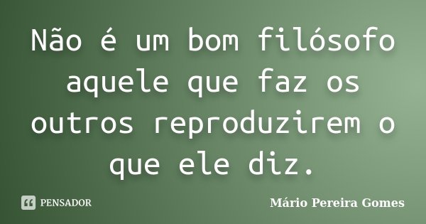 Não é um bom filósofo aquele que faz os outros reproduzirem o que ele diz.... Frase de Mário Pereira Gomes.