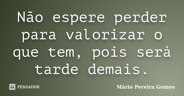 Não espere perder para valorizar o que tem, pois será tarde demais.... Frase de Mário Pereira Gomes.