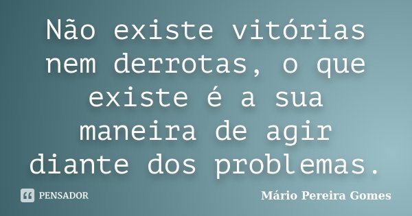Não existe vitórias nem derrotas, o que existe é a sua maneira de agir diante dos problemas.... Frase de Mário Pereira Gomes.