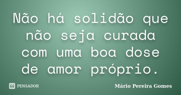 Não há solidão que não seja curada com uma boa dose de amor próprio.... Frase de Mário Pereira Gomes.