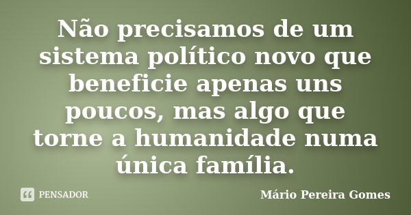 Não precisamos de um sistema político novo que beneficie apenas uns poucos, mas algo que torne a humanidade numa única família.... Frase de Mário Pereira Gomes.