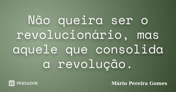 Não queira ser o revolucionário, mas aquele que consolida a revolução.... Frase de Mário Pereira Gomes.