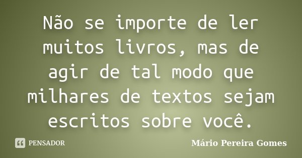 Não se importe de ler muitos livros, mas de agir de tal modo que milhares de textos sejam escritos sobre você.... Frase de Mário Pereira Gomes.
