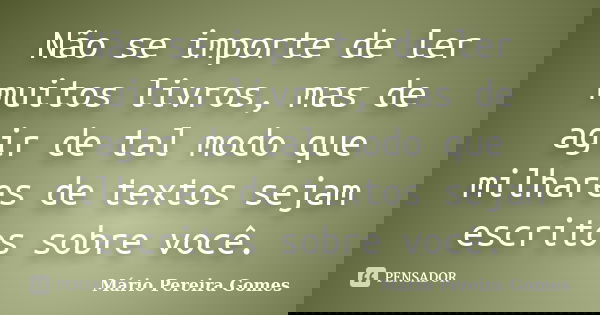 Não se importe de ler muitos livros, mas de agir de tal modo que milhares de textos sejam escritos sobre você.... Frase de Mário Pereira Gomes.