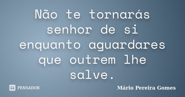 Não te tornarás senhor de si enquanto aguardares que outrem lhe salve.... Frase de Mário Pereira Gomes.