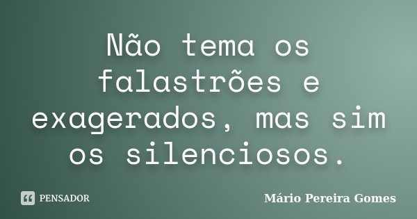 Não tema os falastrões e exagerados, mas sim os silenciosos.... Frase de Mário Pereira Gomes.