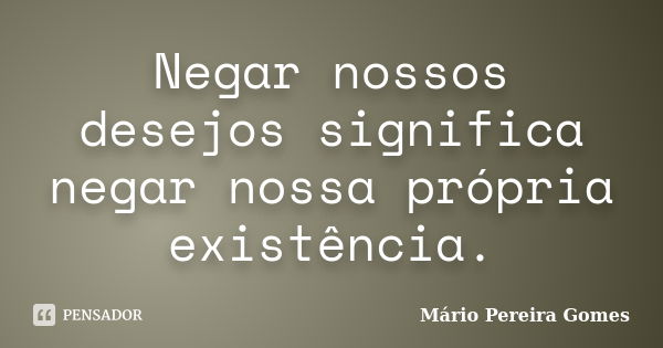 Negar nossos desejos significa negar nossa própria existência.... Frase de Mário Pereira Gomes.