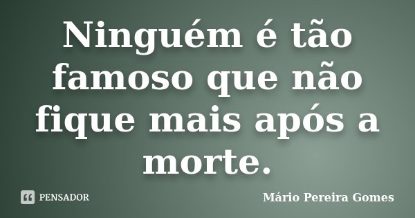 Ninguém é tão famoso que não fique mais após a morte.... Frase de Mário Pereira Gomes.