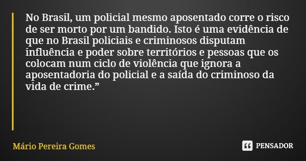 No Brasil, um policial mesmo aposentado corre o risco de ser morto por um bandido. Isto é uma evidência de que no Brasil policiais e criminosos disputam influên... Frase de Mário Pereira Gomes.