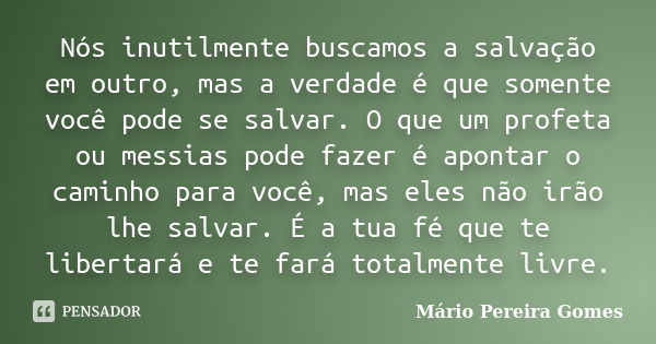 Nós inutilmente buscamos a salvação em outro, mas a verdade é que somente você pode se salvar. O que um profeta ou messias pode fazer é apontar o caminho para v... Frase de Mário Pereira Gomes.