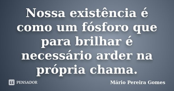 Nossa existência é como um fósforo que para brilhar é necessário arder na própria chama.... Frase de Mário Pereira Gomes.