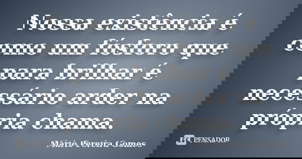 Nossa existência é como um fósforo que para brilhar é necessário arder na própria chama.... Frase de Mário Pereira Gomes.
