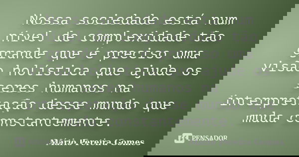 Nossa sociedade está num nível de complexidade tão grande que é preciso uma visão holística que ajude os seres humanos na interpretação desse mundo que muda con... Frase de Mário Pereira Gomes.
