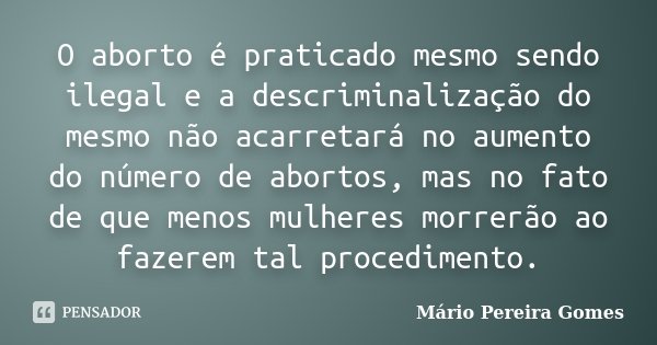 O aborto é praticado mesmo sendo ilegal e a descriminalização do mesmo não acarretará no aumento do número de abortos, mas no fato de que menos mulheres morrerã... Frase de Mário Pereira Gomes.