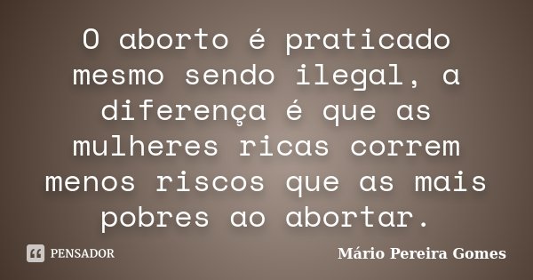 O aborto é praticado mesmo sendo ilegal, a diferença é que as mulheres ricas correm menos riscos que as mais pobres ao abortar.... Frase de Mário Pereira Gomes.