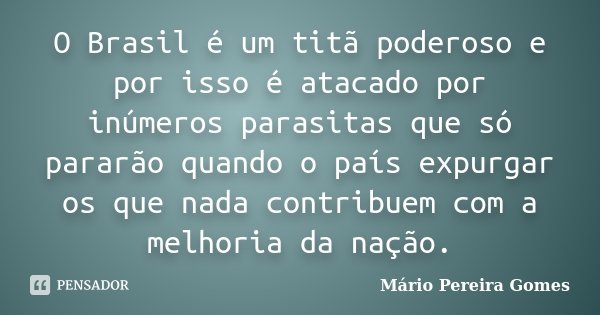 O Brasil é um titã poderoso e por isso é atacado por inúmeros parasitas que só pararão quando o país expurgar os que nada contribuem com a melhoria da nação.... Frase de Mário Pereira Gomes.