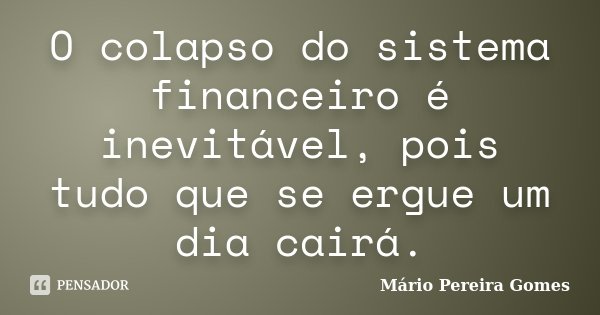 O colapso do sistema financeiro é inevitável, pois tudo que se ergue um dia cairá.... Frase de Mário Pereira Gomes.