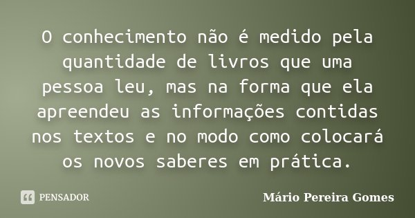 O conhecimento não é medido pela quantidade de livros que uma pessoa leu, mas na forma que ela apreendeu as informações contidas nos textos e no modo como coloc... Frase de Mário Pereira Gomes.