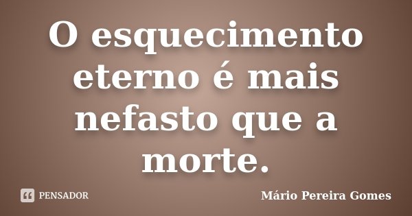 O esquecimento eterno é mais nefasto que a morte.... Frase de Mário Pereira Gomes.