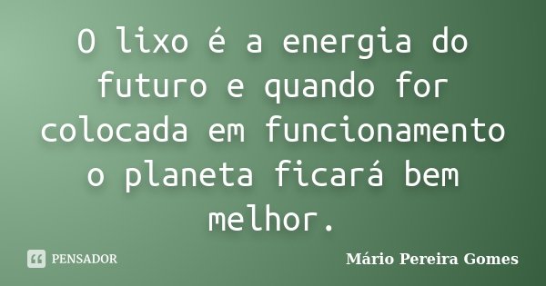 O lixo é a energia do futuro e quando for colocada em funcionamento o planeta ficará bem melhor.... Frase de Mário Pereira Gomes.