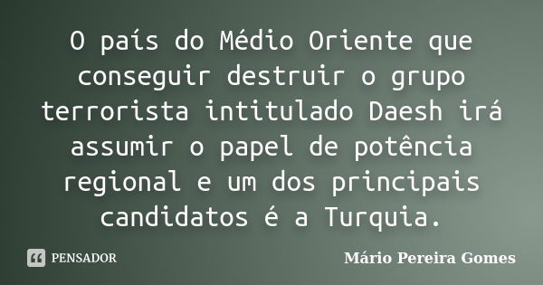 O país do Médio Oriente que conseguir destruir o grupo terrorista intitulado Daesh irá assumir o papel de potência regional e um dos principais candidatos é a T... Frase de Mário Pereira Gomes.