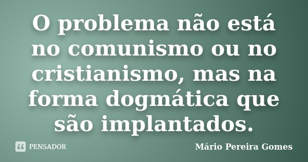 O problema não está no comunismo ou no cristianismo, mas na forma dogmática que são implantados.... Frase de Mário Pereira Gomes.