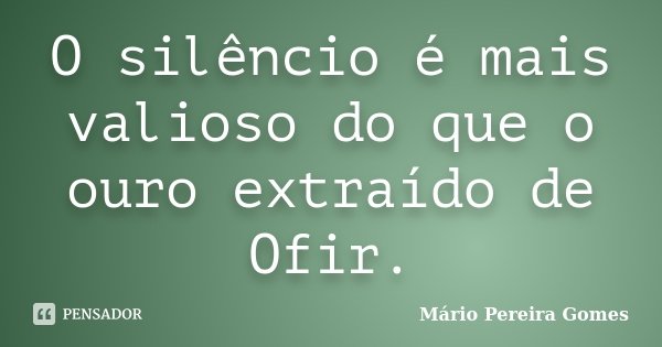 O silêncio é mais valioso do que o ouro extraído de Ofir.... Frase de Mário Pereira Gomes.