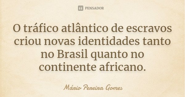 O tráfico atlântico de escravos criou novas identidades tanto no Brasil quanto no continente africano.... Frase de Mário Pereira Gomes.