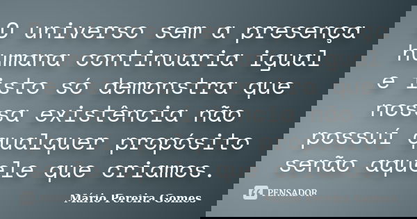 O universo sem a presença humana continuaria igual e isto só demonstra que nossa existência não possuí qualquer propósito senão aquele que criamos.... Frase de Mário Pereira Gomes.