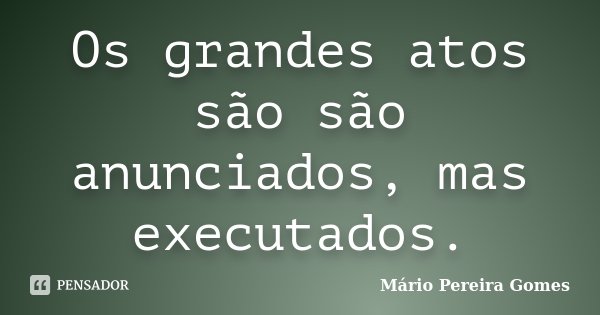 Os grandes atos são são anunciados, mas executados.... Frase de Mário Pereira Gomes.