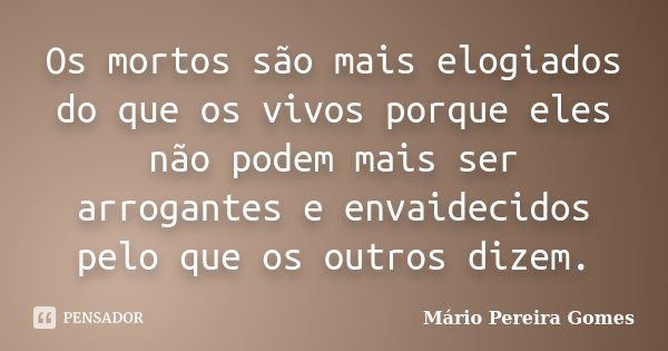 Os mortos são mais elogiados do que os vivos porque eles não podem mais ser arrogantes e envaidecidos pelo que os outros dizem.... Frase de Mário Pereira Gomes.